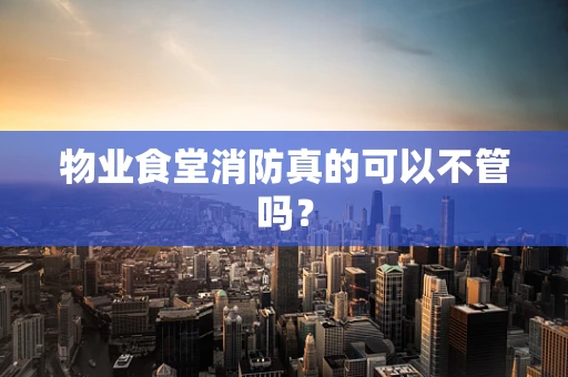 物业食堂消防真的可以不管吗？
