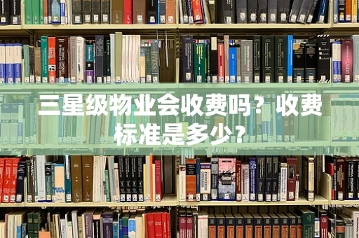三星级物业会收费吗？收费标准是多少？