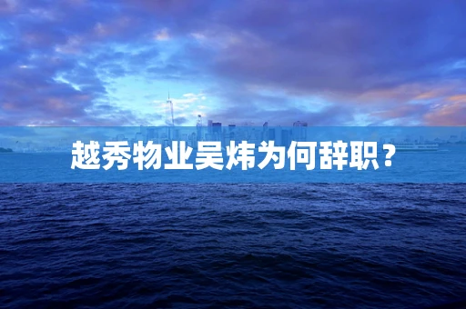 越秀物业吴炜为何辞职？