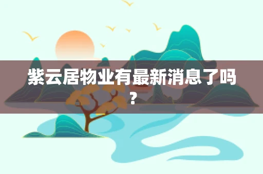 紫云居物业有最新消息了吗？