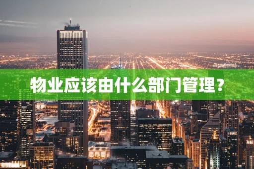 物业应该由什么部门管理？